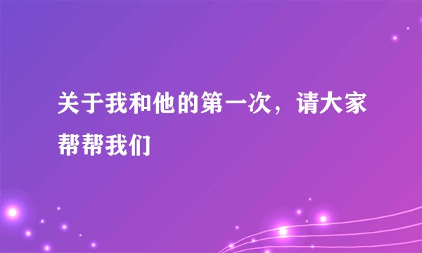 关于我和他的第一次，请大家帮帮我们