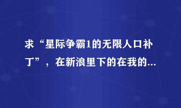 求“星际争霸1的无限人口补丁”，在新浪里下的在我的主目录里运行不了，还有求“一些星际争霸剧情地图”