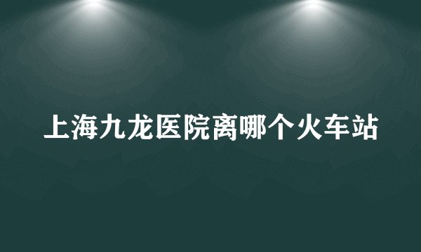 上海九龙医院离哪个火车站