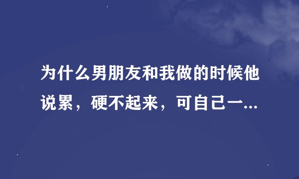 为什么男朋友和我做的时候他说累，硬不起来，可自己一天用手弄2次，他是不是很讨厌我啊。还说让我在上面