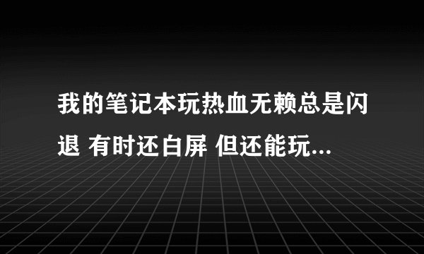 我的笔记本玩热血无赖总是闪退 有时还白屏 但还能玩 专门看了下温度 都是正常 哪里下的热血无赖不会白屏闪