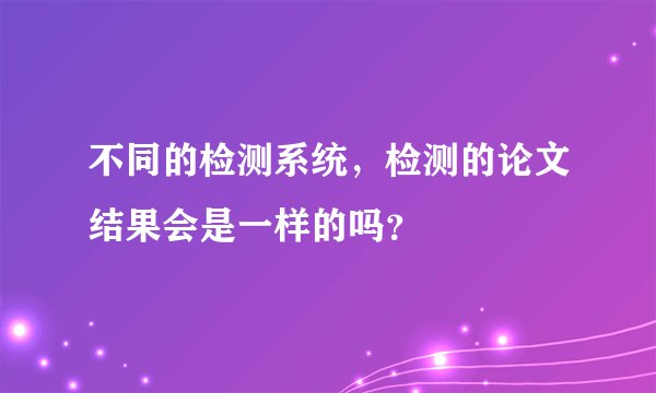 不同的检测系统，检测的论文结果会是一样的吗？