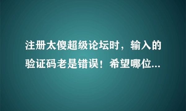 注册太傻超级论坛时，输入的验证码老是错误！希望哪位高手帮我注册一个~急用 非常感谢！！！