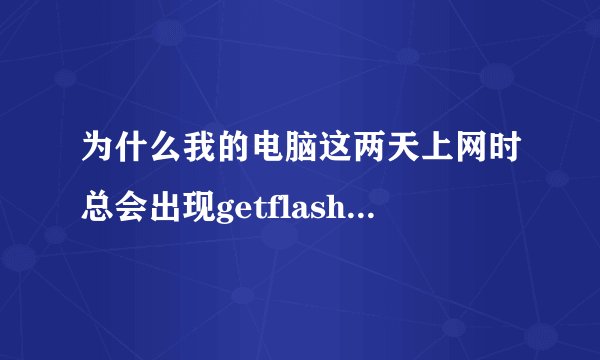 为什么我的电脑这两天上网时总会出现getflash.dll