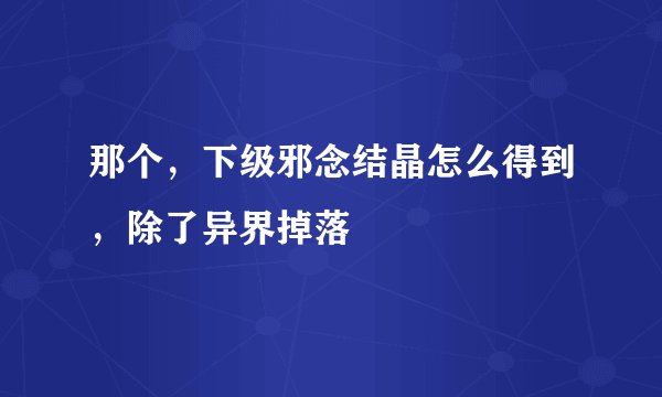 那个，下级邪念结晶怎么得到，除了异界掉落