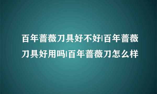 百年蔷薇刀具好不好|百年蔷薇刀具好用吗|百年蔷薇刀怎么样