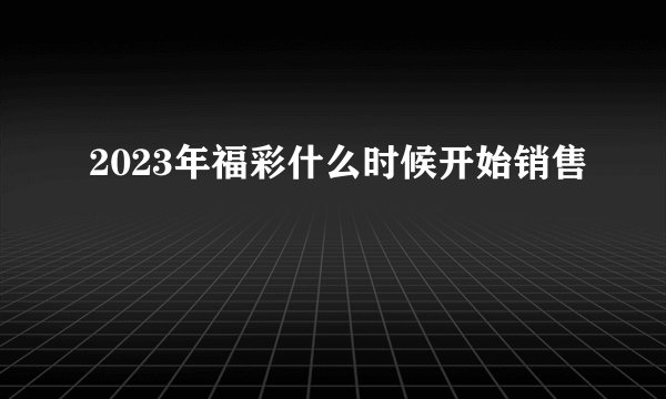 2023年福彩什么时候开始销售