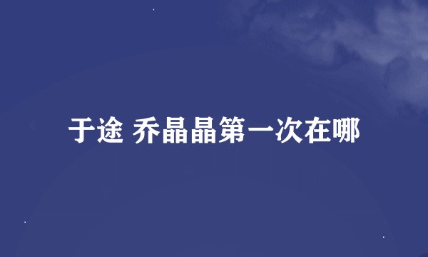 于途 乔晶晶第一次在哪