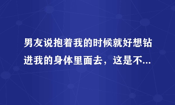 男友说抱着我的时候就好想钻进我的身体里面去，这是不是代表他很爱我呢？
