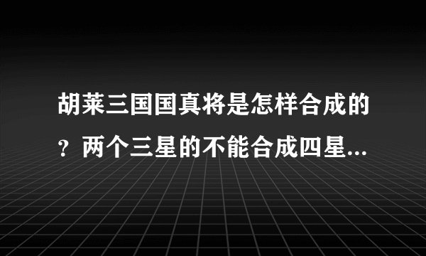 胡莱三国国真将是怎样合成的？两个三星的不能合成四星?三星的只能和二星的合嘛？