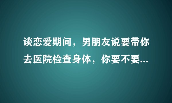 谈恋爱期间，男朋友说要带你去医院检查身体，你要不要和他一起去？还是自己单独去医院检查？