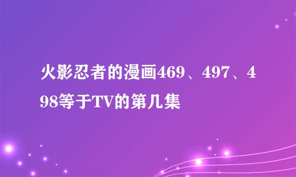 火影忍者的漫画469、497、498等于TV的第几集