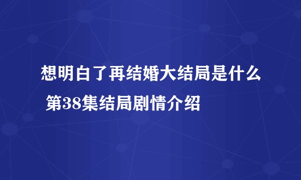 想明白了再结婚大结局是什么 第38集结局剧情介绍