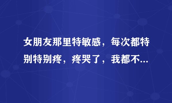 女朋友那里特敏感，每次都特别特别疼，疼哭了，我都不忍心再来了，怎么办？