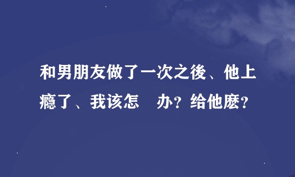 和男朋友做了一次之後、他上瘾了、我该怎麼办？给他麽？