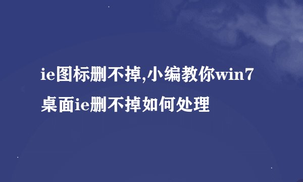 ie图标删不掉,小编教你win7桌面ie删不掉如何处理