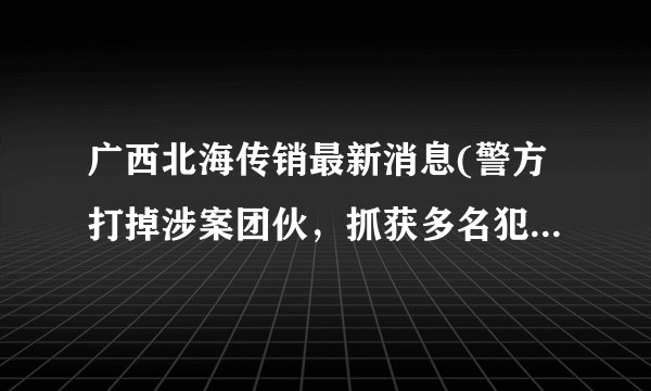 广西北海传销最新消息(警方打掉涉案团伙，抓获多名犯罪嫌疑人)