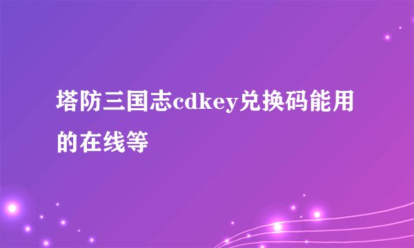 塔防三国志cdkey兑换码能用的在线等