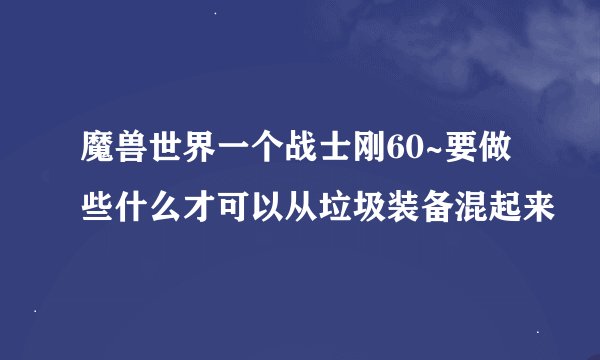 魔兽世界一个战士刚60~要做些什么才可以从垃圾装备混起来