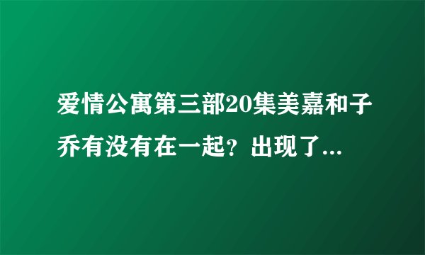 爱情公寓第三部20集美嘉和子乔有没有在一起？出现了美嘉说子乔是我新男朋友的镜头，然后又看到另一个子乔