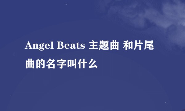 Angel Beats 主题曲 和片尾曲的名字叫什么