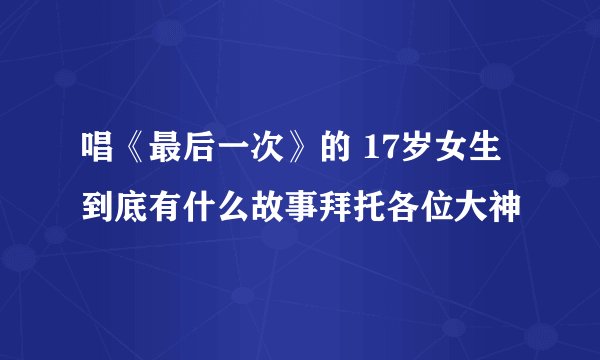 唱《最后一次》的 17岁女生到底有什么故事拜托各位大神