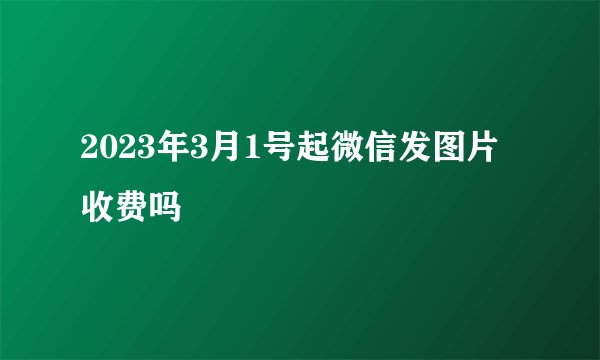 2023年3月1号起微信发图片收费吗