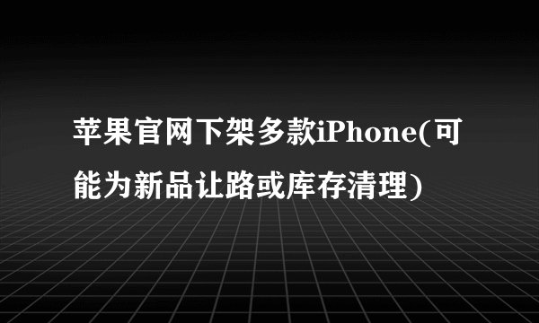 苹果官网下架多款iPhone(可能为新品让路或库存清理)