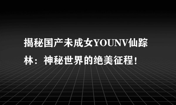 揭秘国产未成女YOUNV仙踪林：神秘世界的绝美征程！