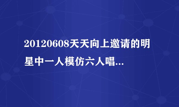 20120608天天向上邀请的明星中一人模仿六人唱歌的是谁啊？