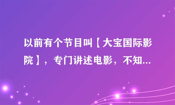 以前有个节目叫【大宝国际影院】，专门讲述电影，不知道哪里可以看到，有视频请发ztymovie@yahoo.cn,谢谢