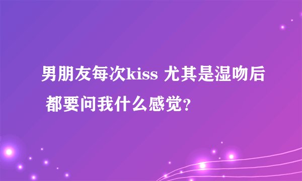 男朋友每次kiss 尤其是湿吻后 都要问我什么感觉？