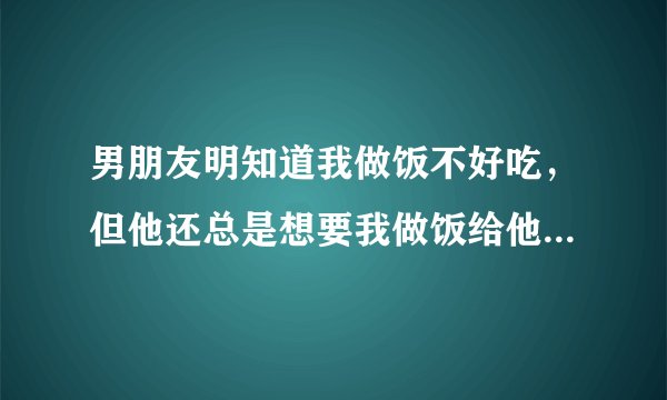 男朋友明知道我做饭不好吃，但他还总是想要我做饭给他吃，有时候饿了一整天就是为了等我给他做一顿饭，就