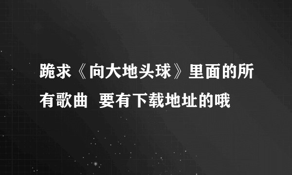 跪求《向大地头球》里面的所有歌曲  要有下载地址的哦