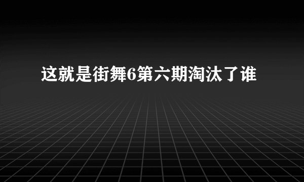 这就是街舞6第六期淘汰了谁