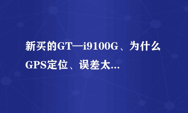 新买的GT—i9100G、为什么GPS定位、误差太大了。智能导航定位定不了。