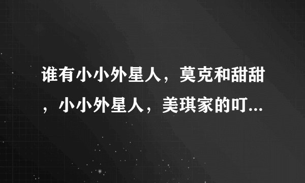谁有小小外星人，莫克和甜甜，小小外星人，美琪家的叮当猫这四部动画片的主题曲啊？