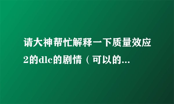 请大神帮忙解释一下质量效应2的dlc的剧情（可以的话全部的dlc），我玩2的时候没有玩dlc。后来