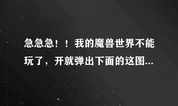 急急急！！我的魔兽世界不能玩了，开就弹出下面的这图，怎么办？用客户端修复也不行，重新安装也不行。