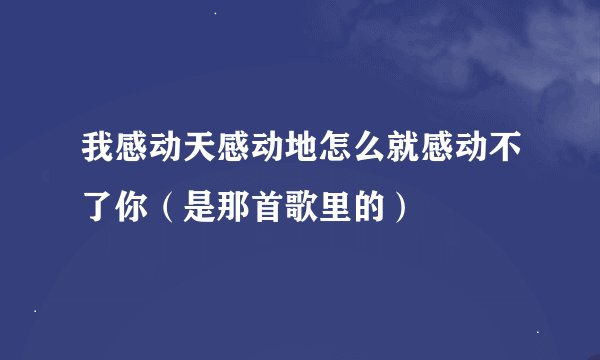 我感动天感动地怎么就感动不了你（是那首歌里的）