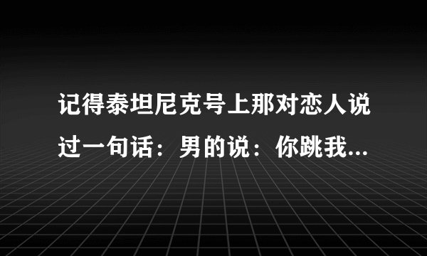 记得泰坦尼克号上那对恋人说过一句话：男的说：你跳我也跳，请问那女的下一句是什么？