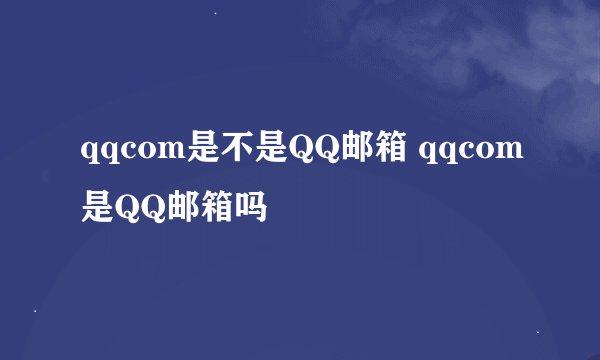 qqcom是不是QQ邮箱 qqcom是QQ邮箱吗