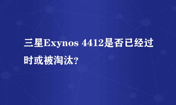 三星Exynos 4412是否已经过时或被淘汰？