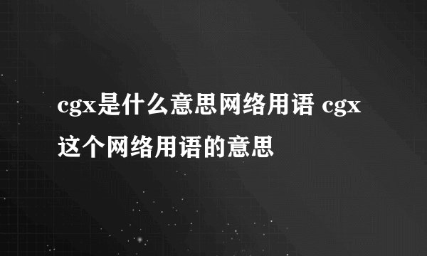 cgx是什么意思网络用语 cgx这个网络用语的意思