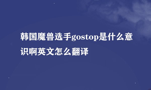 韩国魔兽选手gostop是什么意识啊英文怎么翻译
