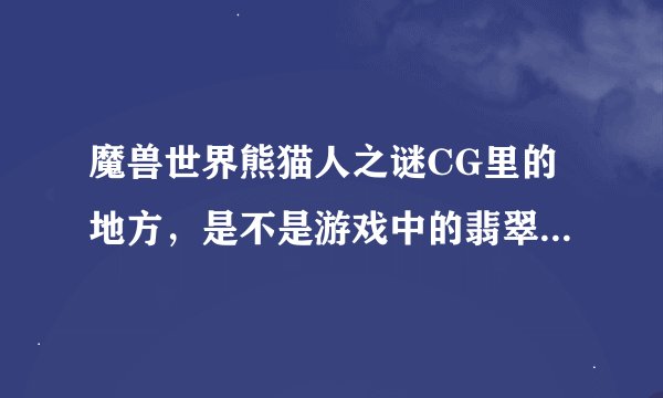 魔兽世界熊猫人之谜CG里的地方，是不是游戏中的翡翠林还有卡桑琅丛林.还有风CG中的
