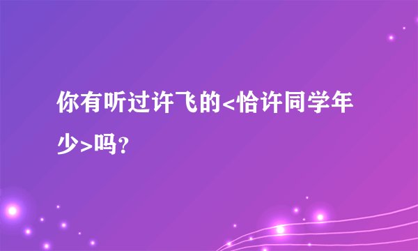 你有听过许飞的<恰许同学年少>吗？