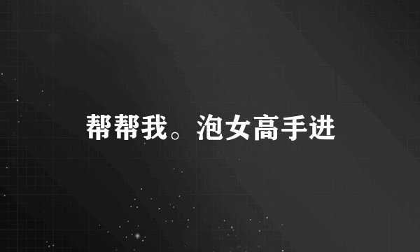 帮帮我。泡女高手进