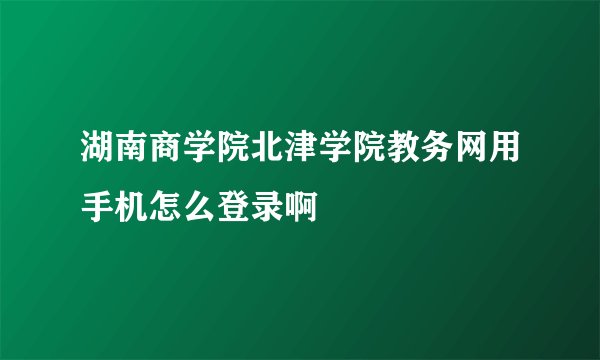 湖南商学院北津学院教务网用手机怎么登录啊