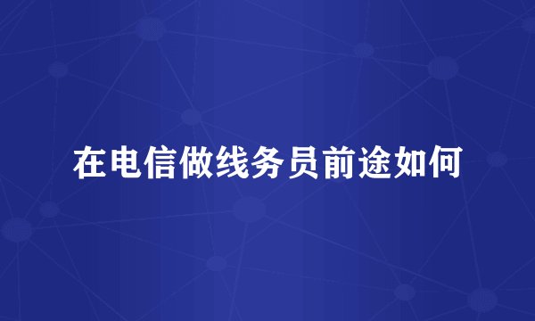 在电信做线务员前途如何